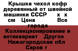 Крышка чехол кофр деревянный от швейной машинки СССР 50.5х22х25 см › Цена ­ 1 000 - Все города Коллекционирование и антиквариат » Другое   . Нижегородская обл.,Саров г.